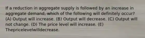 If a reduction in aggregate supply is followed by an increase in aggregate demand, which of the following will definitely occur? (A) Output will increase. (B) Output will decrease. (C) Output will not change. (D) The price level will increase. (E) Thepricelevelwilldecrease.