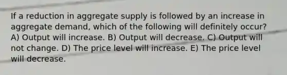 If a reduction in aggregate supply is followed by an increase in aggregate demand, which of the following will definitely occur? A) Output will increase. B) Output will decrease. C) Output will not change. D) The price level will increase. E) The price level will decrease.