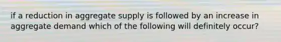 if a reduction in aggregate supply is followed by an increase in aggregate demand which of the following will definitely occur?