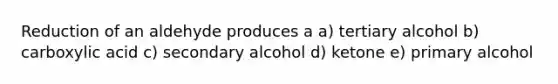 Reduction of an aldehyde produces a a) tertiary alcohol b) carboxylic acid c) secondary alcohol d) ketone e) primary alcohol