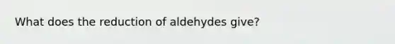 What does the reduction of aldehydes give?