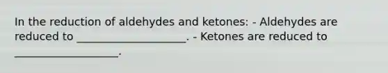 In the reduction of aldehydes and ketones: - Aldehydes are reduced to ____________________. - Ketones are reduced to ___________________.