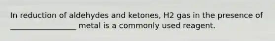 In reduction of aldehydes and ketones, H2 gas in the presence of _________________ metal is a commonly used reagent.