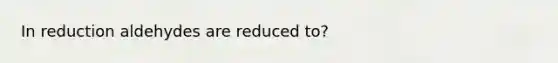 In reduction aldehydes are reduced to?