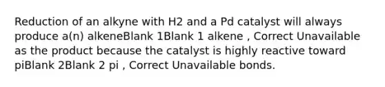 Reduction of an alkyne with H2 and a Pd catalyst will always produce a(n) alkeneBlank 1Blank 1 alkene , Correct Unavailable as the product because the catalyst is highly reactive toward piBlank 2Blank 2 pi , Correct Unavailable bonds.