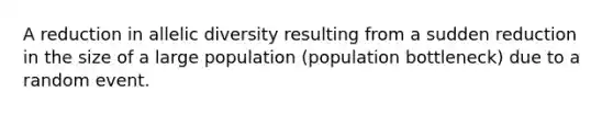 A reduction in allelic diversity resulting from a sudden reduction in the size of a large population (population bottleneck) due to a random event.