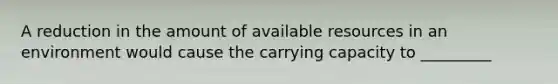 A reduction in the amount of available resources in an environment would cause the carrying capacity to _________