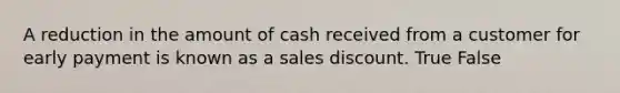 A reduction in the amount of cash received from a customer for early payment is known as a sales discount. True False