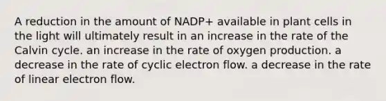 A reduction in the amount of NADP+ available in plant cells in the light will ultimately result in an increase in the rate of the Calvin cycle. an increase in the rate of oxygen production. a decrease in the rate of cyclic electron flow. a decrease in the rate of linear electron flow.