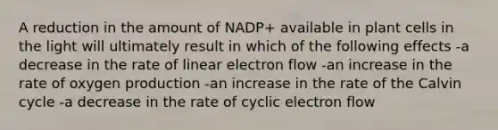 A reduction in the amount of NADP+ available in plant cells in the light will ultimately result in which of the following effects -a decrease in the rate of linear electron flow -an increase in the rate of oxygen production -an increase in the rate of the Calvin cycle -a decrease in the rate of cyclic electron flow