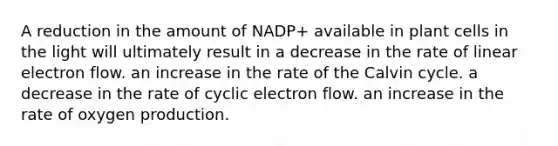 A reduction in the amount of NADP+ available in plant cells in the light will ultimately result in a decrease in the rate of linear electron flow. an increase in the rate of the Calvin cycle. a decrease in the rate of <a href='https://www.questionai.com/knowledge/ktXlRGlV4V-cyclic-electron-flow' class='anchor-knowledge'>cyclic electron flow</a>. an increase in the rate of oxygen production.