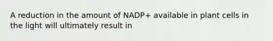 A reduction in the amount of NADP+ available in plant cells in the light will ultimately result in