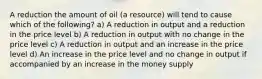 A reduction the amount of oil (a resource) will tend to cause which of the following? a) A reduction in output and a reduction in the price level b) A reduction in output with no change in the price level c) A reduction in output and an increase in the price level d) An increase in the price level and no change in output if accompanied by an increase in the money supply