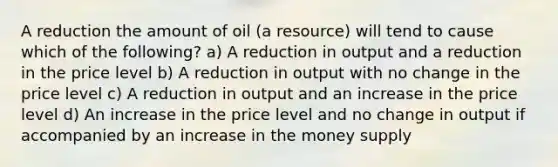 A reduction the amount of oil (a resource) will tend to cause which of the following? a) A reduction in output and a reduction in the price level b) A reduction in output with no change in the price level c) A reduction in output and an increase in the price level d) An increase in the price level and no change in output if accompanied by an increase in the money supply