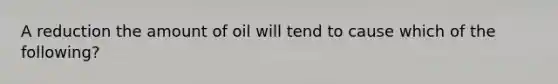 A reduction the amount of oil will tend to cause which of the following?