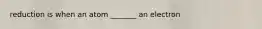 reduction is when an atom _______ an electron