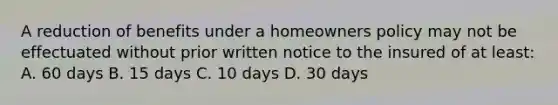 A reduction of benefits under a homeowners policy may not be effectuated without prior written notice to the insured of at least: A. 60 days B. 15 days C. 10 days D. 30 days