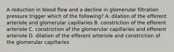 A reduction in blood flow and a decline in glomerular filtration pressure trigger which of the following? A. dilation of the efferent arteriole and glomerular capillaries B. constriction of the efferent arteriole C. constriction of the glomerular capillaries and efferent arteriole D. dilation of the efferent arteriole and constriction of the glomerular capillaries