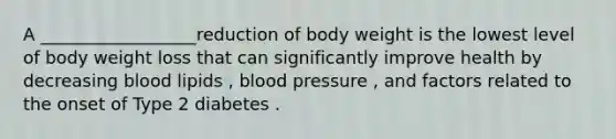 A __________________reduction of body weight is the lowest level of body weight loss that can significantly improve health by decreasing blood lipids , blood pressure , and factors related to the onset of Type 2 diabetes .