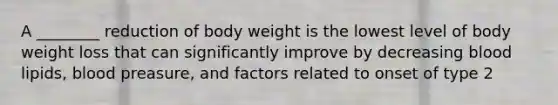 A ________ reduction of body weight is the lowest level of body weight loss that can significantly improve by decreasing blood lipids, blood preasure, and factors related to onset of type 2