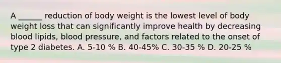 A ______ reduction of body weight is the lowest level of body weight loss that can significantly improve health by decreasing blood lipids, blood pressure, and factors related to the onset of type 2 diabetes. A. 5-10 % B. 40-45% C. 30-35 % D. 20-25 %