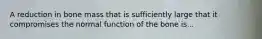 A reduction in bone mass that is sufficiently large that it compromises the normal function of the bone is...