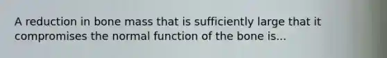 A reduction in bone mass that is sufficiently large that it compromises the normal function of the bone is...