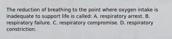 The reduction of breathing to the point where oxygen intake is inadequate to support life is called: A. respiratory arrest. B. respiratory failure. C. respiratory compromise. D. respiratory constriction.