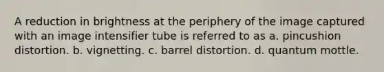 A reduction in brightness at the periphery of the image captured with an image intensifier tube is referred to as a. pincushion distortion. b. vignetting. c. barrel distortion. d. quantum mottle.