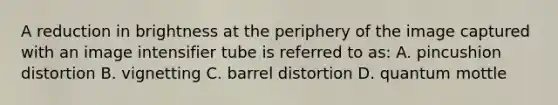 A reduction in brightness at the periphery of the image captured with an image intensifier tube is referred to as: A. pincushion distortion B. vignetting C. barrel distortion D. quantum mottle