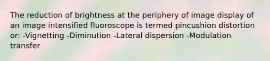 The reduction of brightness at the periphery of image display of an image intensified fluoroscope is termed pincushion distortion or: -Vignetting -Diminution -Lateral dispersion -Modulation transfer