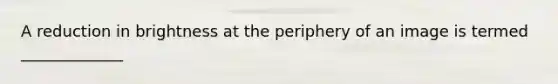 A reduction in brightness at the periphery of an image is termed _____________
