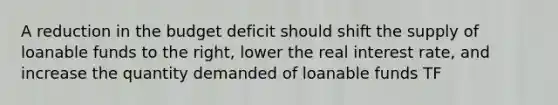 A reduction in the budget deficit should shift the supply of loanable funds to the right, lower the real interest rate, and increase the quantity demanded of loanable funds TF