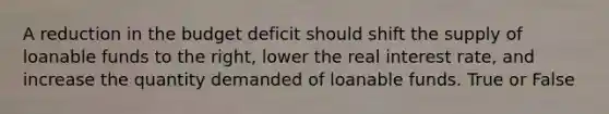 A reduction in the budget deficit should shift the supply of loanable funds to the right, lower the real interest rate, and increase the quantity demanded of loanable funds. True or False