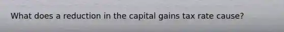 What does a reduction in the capital gains tax rate cause?