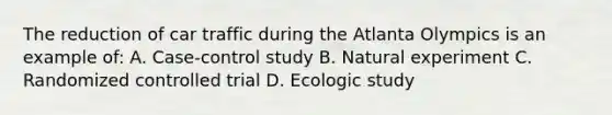 The reduction of car traffic during the Atlanta Olympics is an example of: A. Case-control study B. Natural experiment C. Randomized controlled trial D. Ecologic study