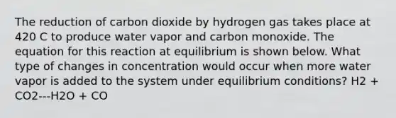 The reduction of carbon dioxide by hydrogen gas takes place at 420 C to produce water vapor and carbon monoxide. The equation for this reaction at equilibrium is shown below. What type of changes in concentration would occur when more water vapor is added to the system under equilibrium conditions? H2 + CO2---H2O + CO