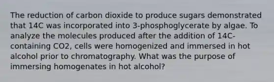 The reduction of carbon dioxide to produce sugars demonstrated that 14C was incorporated into 3-phosphoglycerate by algae. To analyze the molecules produced after the addition of 14C-containing CO2, cells were homogenized and immersed in hot alcohol prior to chromatography. What was the purpose of immersing homogenates in hot alcohol?