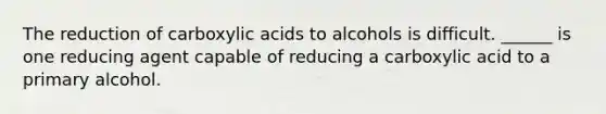 The reduction of carboxylic acids to alcohols is difficult. ______ is one reducing agent capable of reducing a carboxylic acid to a primary alcohol.