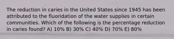 The reduction in caries in the United States since 1945 has been attributed to the fluoridation of the water supplies in certain communities. Which of the following is the percentage reduction in caries found? A) 10% B) 30% C) 40% D) 70% E) 80%