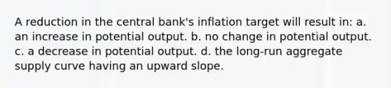 A reduction in the central bank's inflation target will result in: a. an increase in potential output. b. no change in potential output. c. a decrease in potential output. d. the long-run aggregate supply curve having an upward slope.