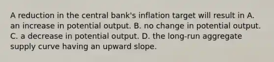 A reduction in the central bank's inflation target will result in A. an increase in potential output. B. no change in potential output. C. a decrease in potential output. D. the long-run aggregate supply curve having an upward slope.