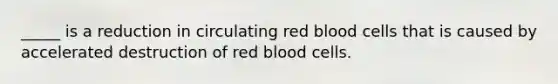 _____ is a reduction in circulating red blood cells that is caused by accelerated destruction of red blood cells.