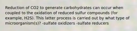 Reduction of CO2 to generate carbohydrates can occur when coupled to the oxidation of reduced sulfur compounds (for example, H2S). This latter process is carried out by what type of microorganism(s)? -sulfate oxidizers -sulfate reducers