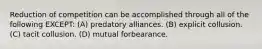 Reduction of competition can be accomplished through all of the following EXCEPT: (A) predatory alliances. (B) explicit collusion. (C) tacit collusion. (D) mutual forbearance.