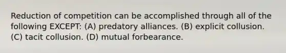 Reduction of competition can be accomplished through all of the following EXCEPT: (A) predatory alliances. (B) explicit collusion. (C) tacit collusion. (D) mutual forbearance.