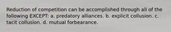 Reduction of competition can be accomplished through all of the following EXCEPT: a. predatory alliances. b. explicit collusion. c. <a href='https://www.questionai.com/knowledge/kfFijEKOhD-tacit-collusion' class='anchor-knowledge'>tacit collusion</a>. d. mutual forbearance.