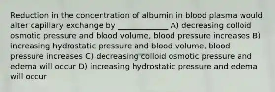 Reduction in the concentration of albumin in blood plasma would alter capillary exchange by _____________ A) decreasing colloid osmotic pressure and blood volume, blood pressure increases B) increasing hydrostatic pressure and blood volume, blood pressure increases C) decreasing colloid osmotic pressure and edema will occur D) increasing hydrostatic pressure and edema will occur