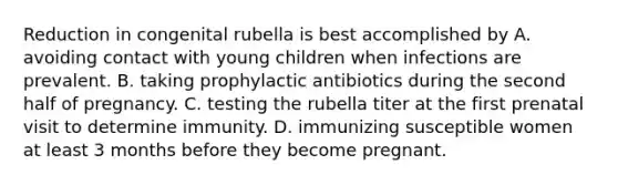 Reduction in congenital rubella is best accomplished by A. avoiding contact with young children when infections are prevalent. B. taking prophylactic antibiotics during the second half of pregnancy. C. testing the rubella titer at the first prenatal visit to determine immunity. D. immunizing susceptible women at least 3 months before they become pregnant.