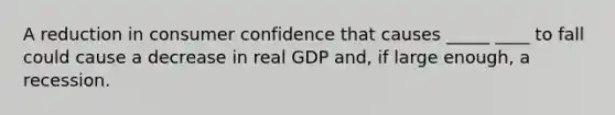 A reduction in consumer confidence that causes _____ ____ to fall could cause a decrease in real GDP and, if large enough, a recession.